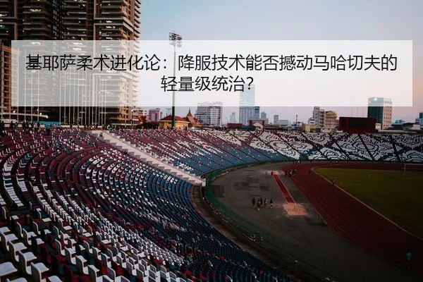 基耶萨柔术进化论：降服技术能否撼动马哈切夫的轻量级统治？