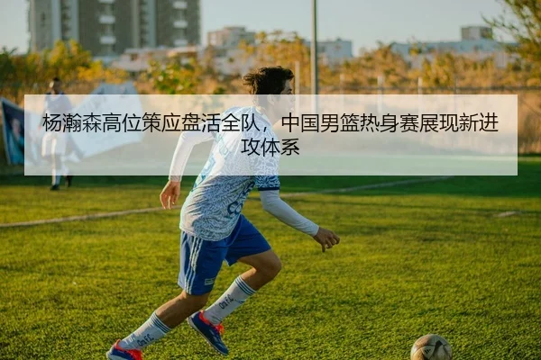 杨瀚森高位策应盘活全队，中国男篮热身赛展现新进攻体系